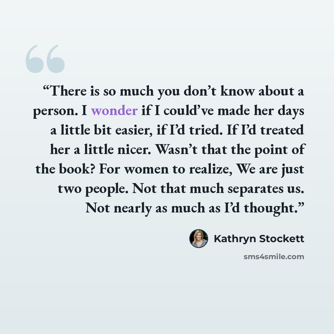 “There is so much you don’t know about a person. I wonder if I could’ve made her days a little bit easier, if I’d tried. If I’d treated her a little nicer. Wasn’t that the point of the book? For women to realize, We are just two people. Not that much separates us. Not nearly as much as I’d thought.” quote by Kathryn Stockett