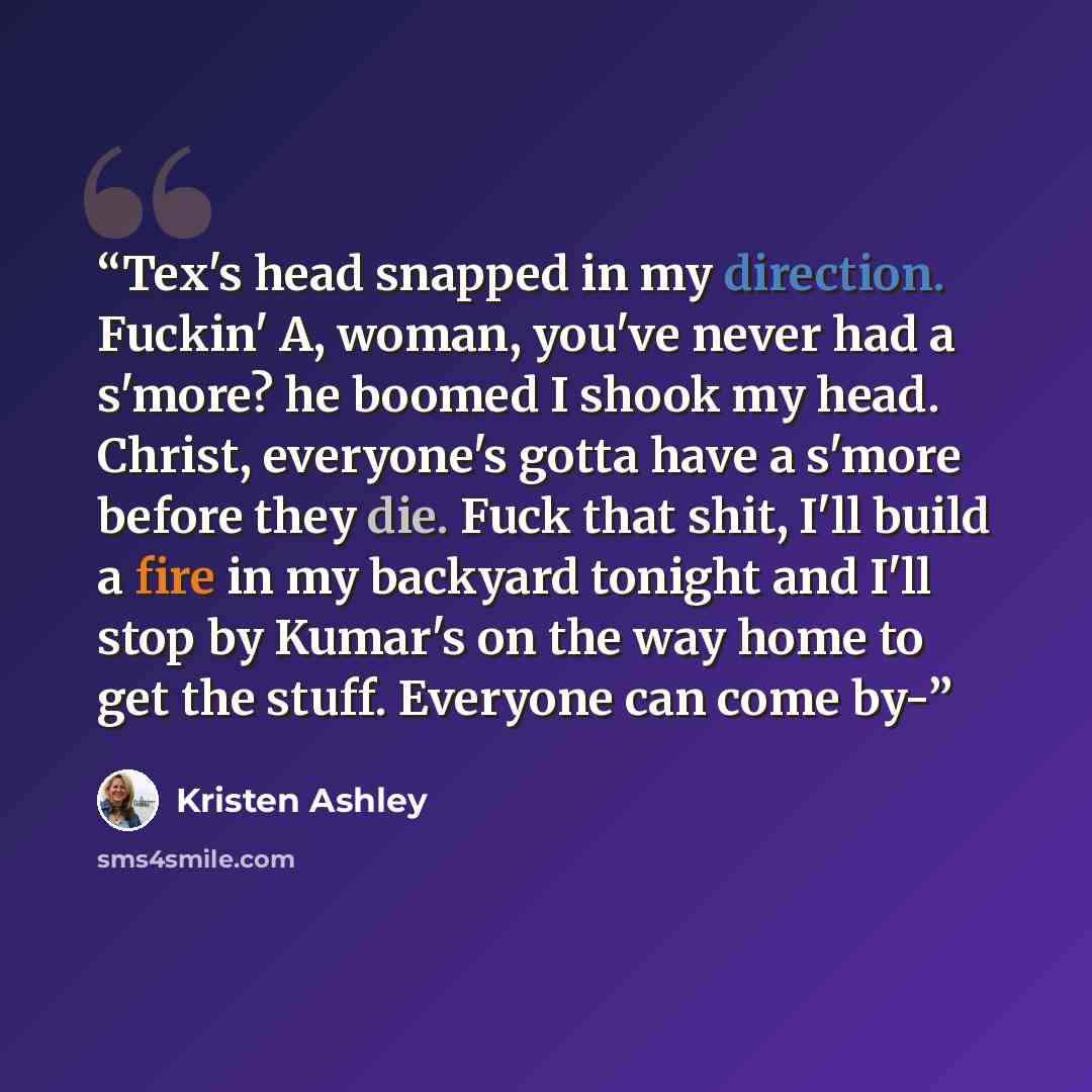 “Tex's head snapped in my direction. Fuckin' A, woman, you've never had a s'more? he boomed I shook my head. Christ, everyone's gotta have a s'more before they die. Fuck that shit, I'll build a fire in my backyard tonight and I'll stop by Kumar's on the way home to get the stuff. Everyone can come…” quote by Kristen Ashley