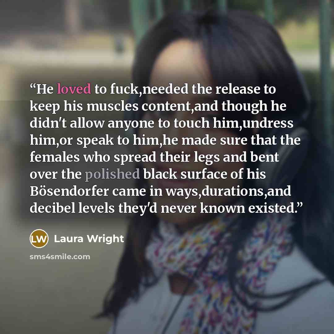 “He loved to fuck,needed the release to keep his muscles content,and though he didn't allow anyone to touch him,undress him,or speak to him,he made sure that the females who spread their legs and bent over the polished black surface of his Bösendorfer came in ways,durations,and decibel levels…” quote by Laura Wright