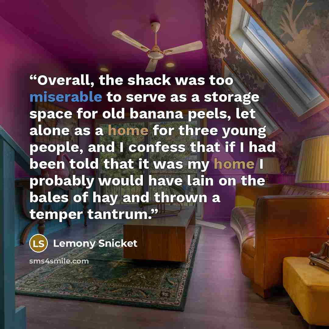 “Overall, the shack was too miserable to serve as a storage space for old banana peels, let alone as a home for three young people, and I confess that if I had been told that it was my home I probably would have lain on the bales of hay and thrown a temper tantrum.” quote by Lemony Snicket