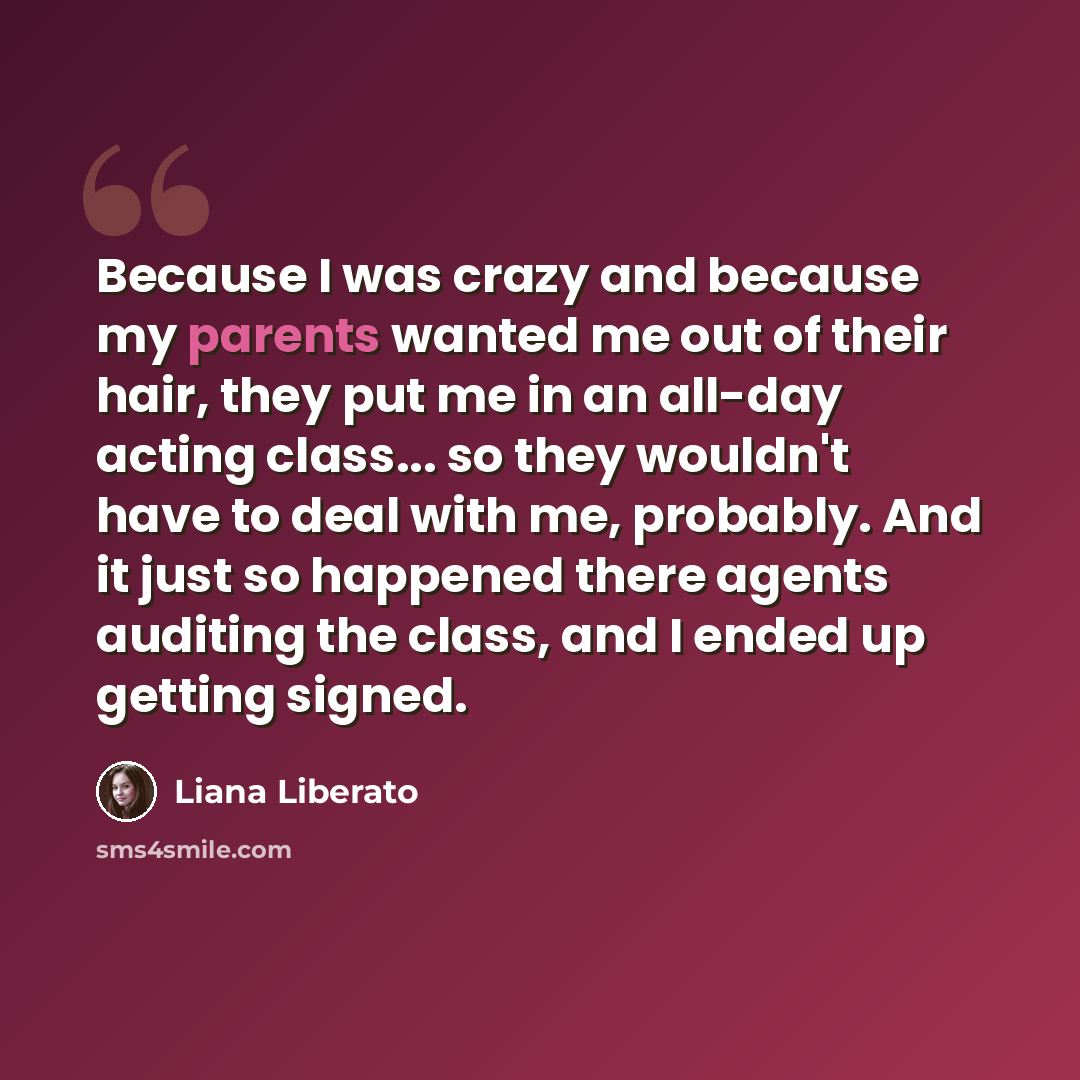 “Because I was crazy and because my parents wanted me out of their hair, they put me in an all-day acting class... so they wouldn't have to deal with me, probably. And it just so happened there agents auditing the class, and I ended up getting signed.” quote by Liana Liberato