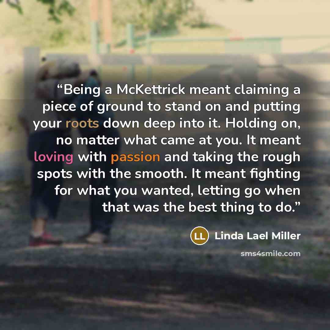 “Being a McKettrick meant claiming a piece of ground to stand on and putting your roots down deep into it. Holding on, no matter what came at you. It meant loving with passion and taking the rough spots with the smooth. It meant fighting for what you wanted, letting go when that was the best thing…” quote by Linda Lael Miller