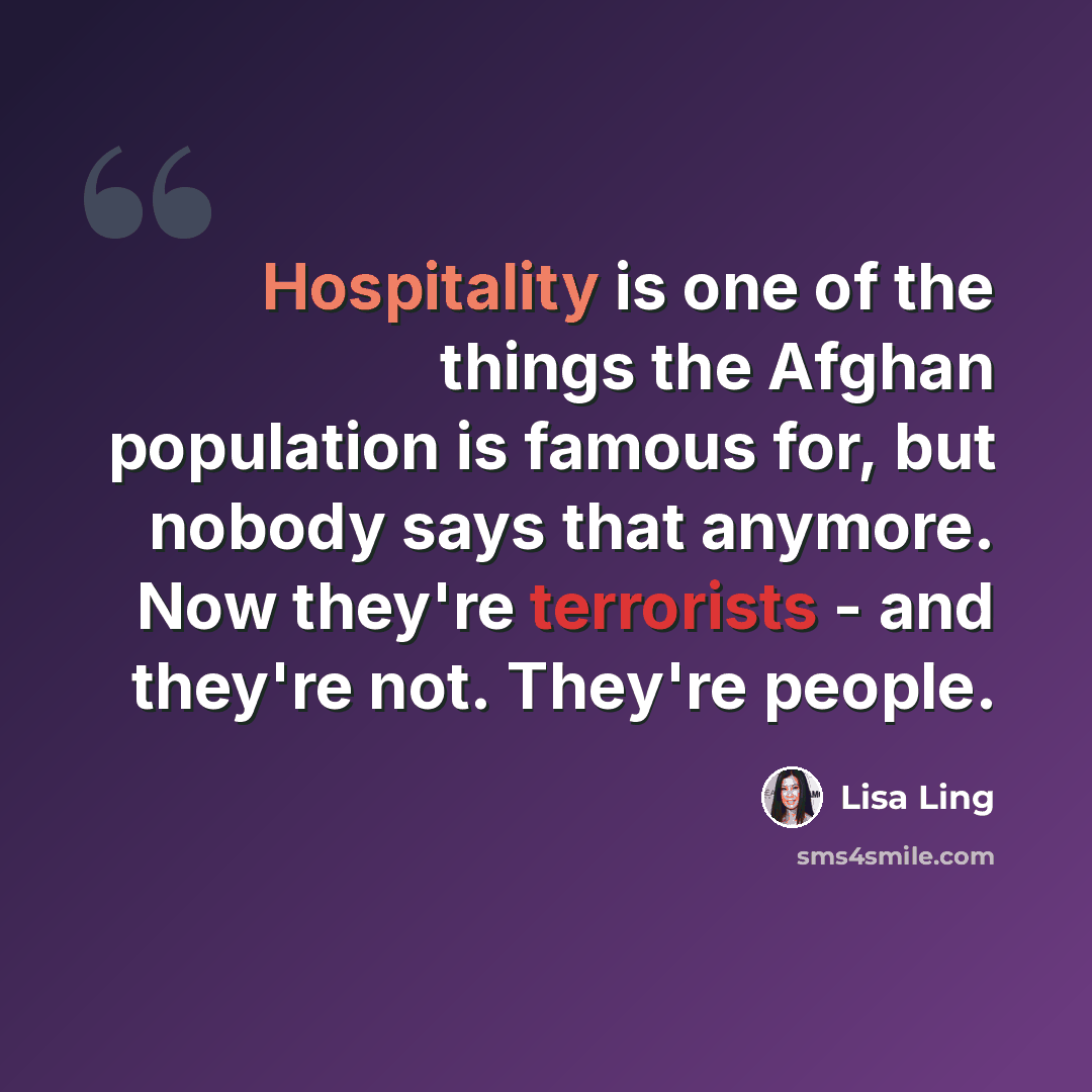 “Hospitality is one of the things the Afghan population is famous for, but nobody says that anymore. Now they're terrorists - and they're not. They're people.” quote by Lisa Ling