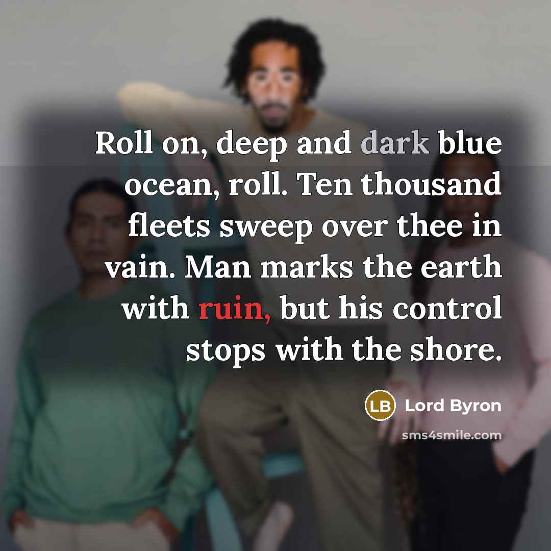 “Roll on, deep and dark blue ocean, roll. Ten thousand fleets sweep over thee in vain. Man marks the earth with ruin, but his control stops with the shore.” quote by Lord Byron