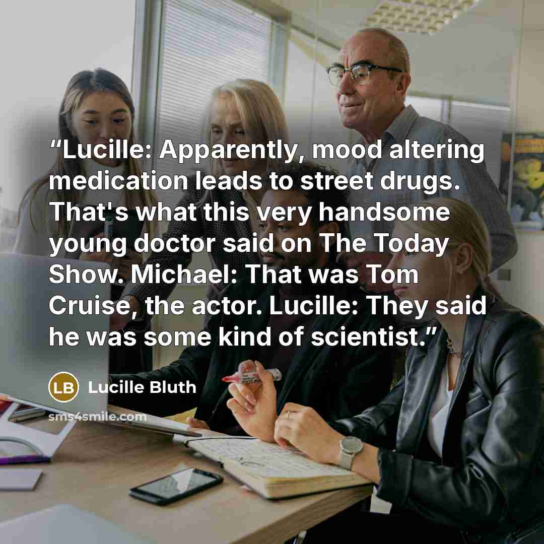 “Lucille: Apparently, mood altering medication leads to street drugs. That's what this very handsome young doctor said on The Today Show. Michael: That was Tom Cruise, the actor. Lucille: They said he was some kind of scientist.” quote by Lucille Bluth