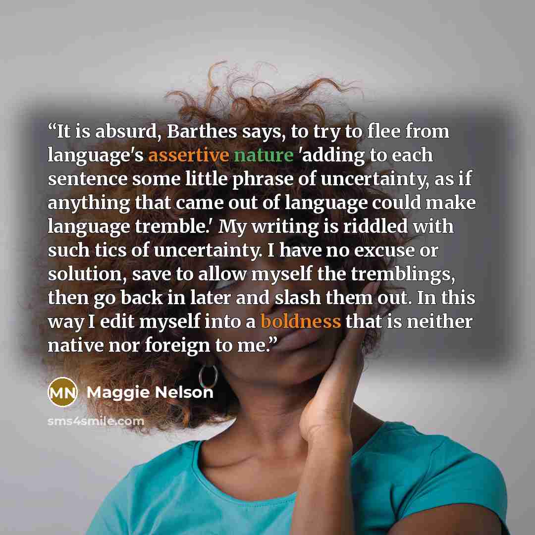 “It is absurd, Barthes says, to try to flee from language's assertive nature 'adding to each sentence some little phrase of uncertainty, as if anything that came out of language could make language tremble.' My writing is riddled with such tics of uncertainty. I have no excuse or solution, save to…” quote by Maggie Nelson