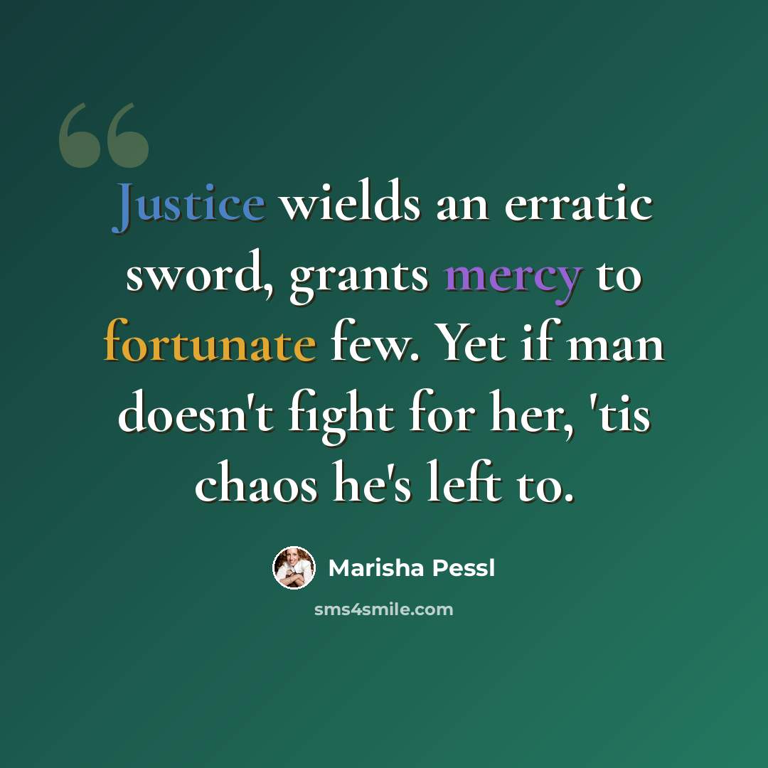 “Justice wields an erratic sword, grants mercy to fortunate few. Yet if man doesn't fight for her, 'tis chaos he's left to.” quote by Marisha Pessl