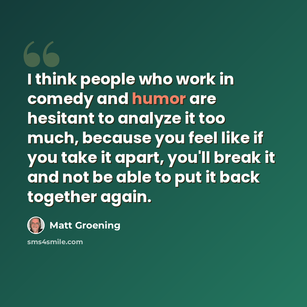 “I think people who work in comedy and humor are hesitant to analyze it too much, because you feel like if you take it apart, you'll break it and not be able to put it back together again.” quote by Matt Groening