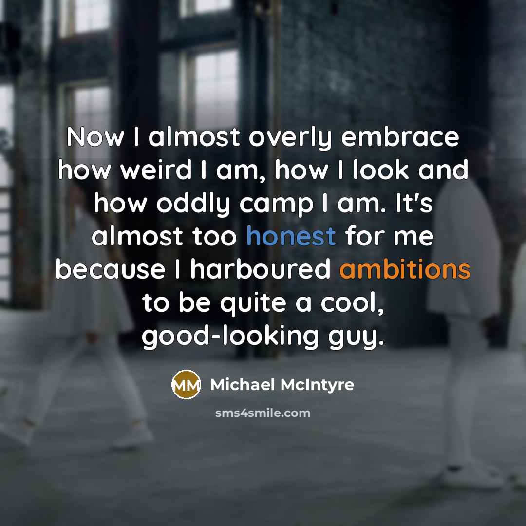 “Now I almost overly embrace how weird I am, how I look and how oddly camp I am. It's almost too honest for me because I harboured ambitions to be quite a cool, good-looking guy.” quote by Michael McIntyre