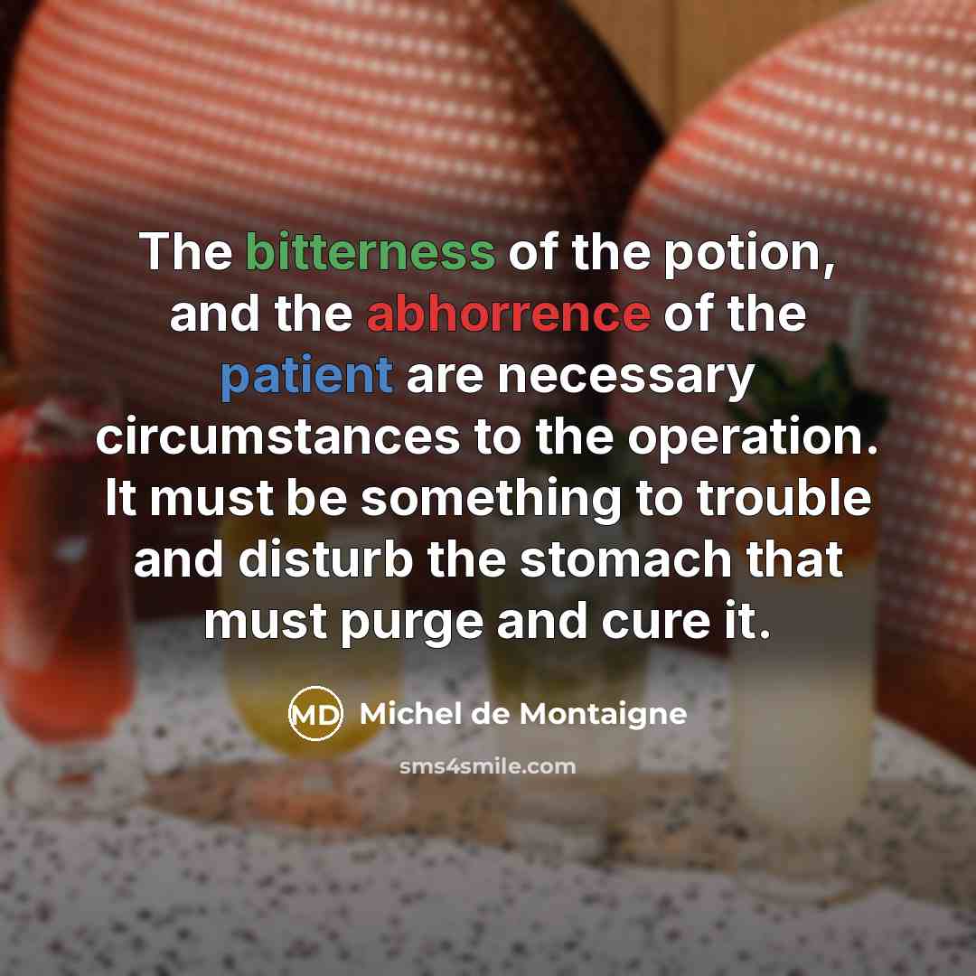 “The bitterness of the potion, and the abhorrence of the patient are necessary circumstances to the operation. It must be something to trouble and disturb the stomach that must purge and cure it.” quote by Michel de Montaigne
