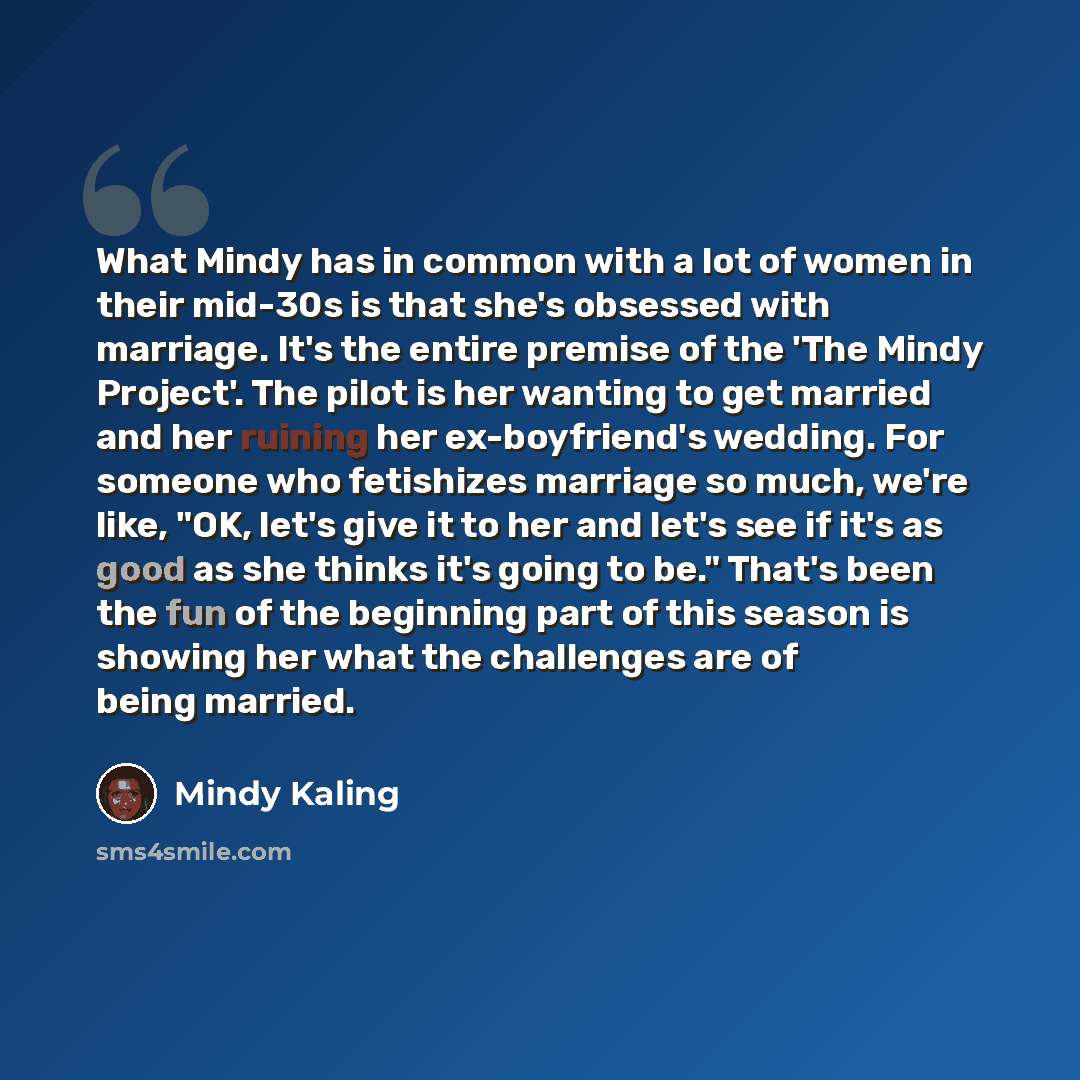 “What Mindy has in common with a lot of women in their mid-30s is that she's obsessed with marriage. It's the entire premise of the 'The Mindy Project'. The pilot is her wanting to get married and her ruining her ex-boyfriend's wedding. For someone who fetishizes marriage so much, we're like, "OK…” quote by Mindy Kaling