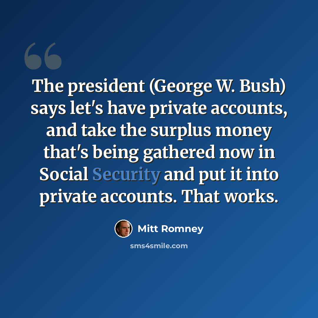“The president (George W. Bush) says let's have private accounts, and take the surplus money that's being gathered now in Social Security and put it into private accounts. That works.” quote by Mitt Romney