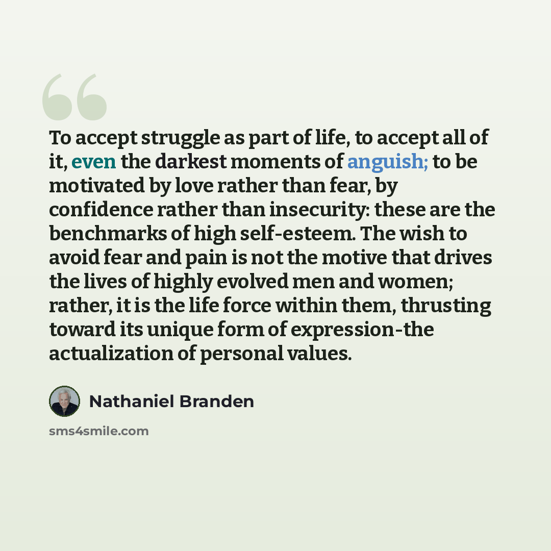 “To accept struggle as part of life, to accept all of it, even the darkest moments of anguish; to be motivated by love rather than fear, by confidence rather than insecurity: these are the benchmarks of high self-esteem. The wish to avoid fear and pain is not the motive that drives the lives of…” quote by Nathaniel Branden