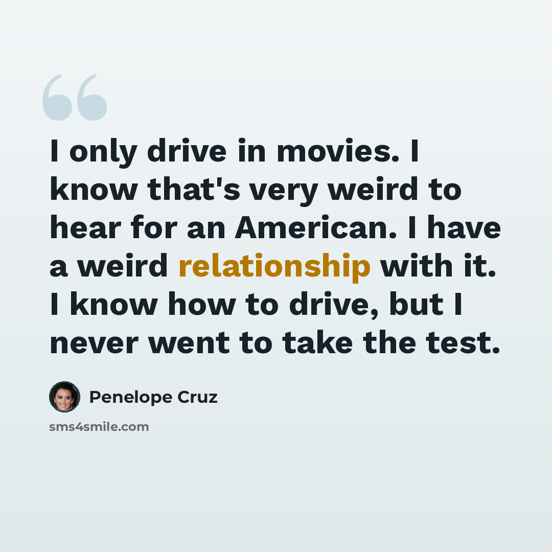 “I only drive in movies. I know that's very weird to hear for an American. I have a weird relationship with it. I know how to drive, but I never went to take the test.” quote by Penelope Cruz