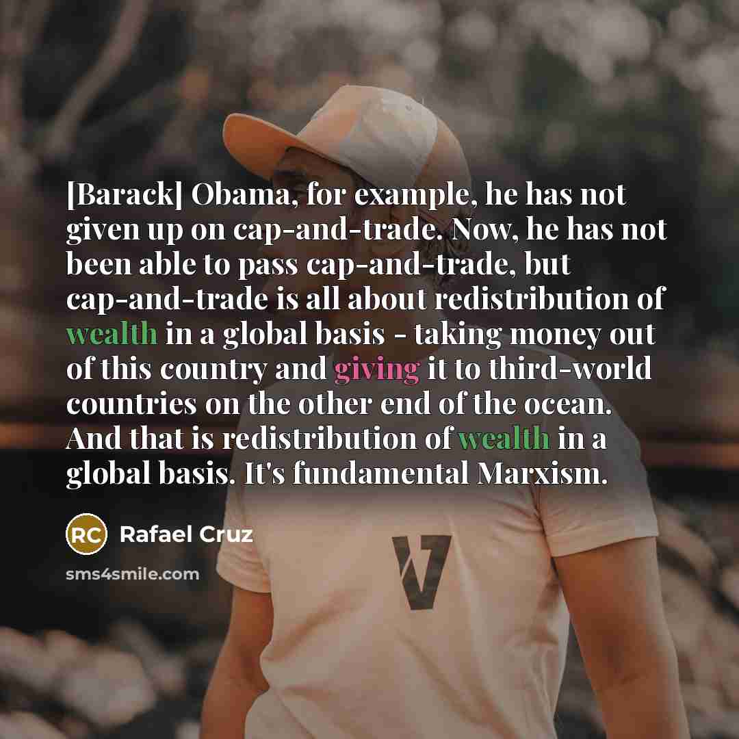 “[Barack] Obama, for example, he has not given up on cap-and-trade. Now, he has not been able to pass cap-and-trade, but cap-and-trade is all about redistribution of wealth in a global basis - taking money out of this country and giving it to third-world countries on the other end of the ocean. And…” quote by Rafael Cruz