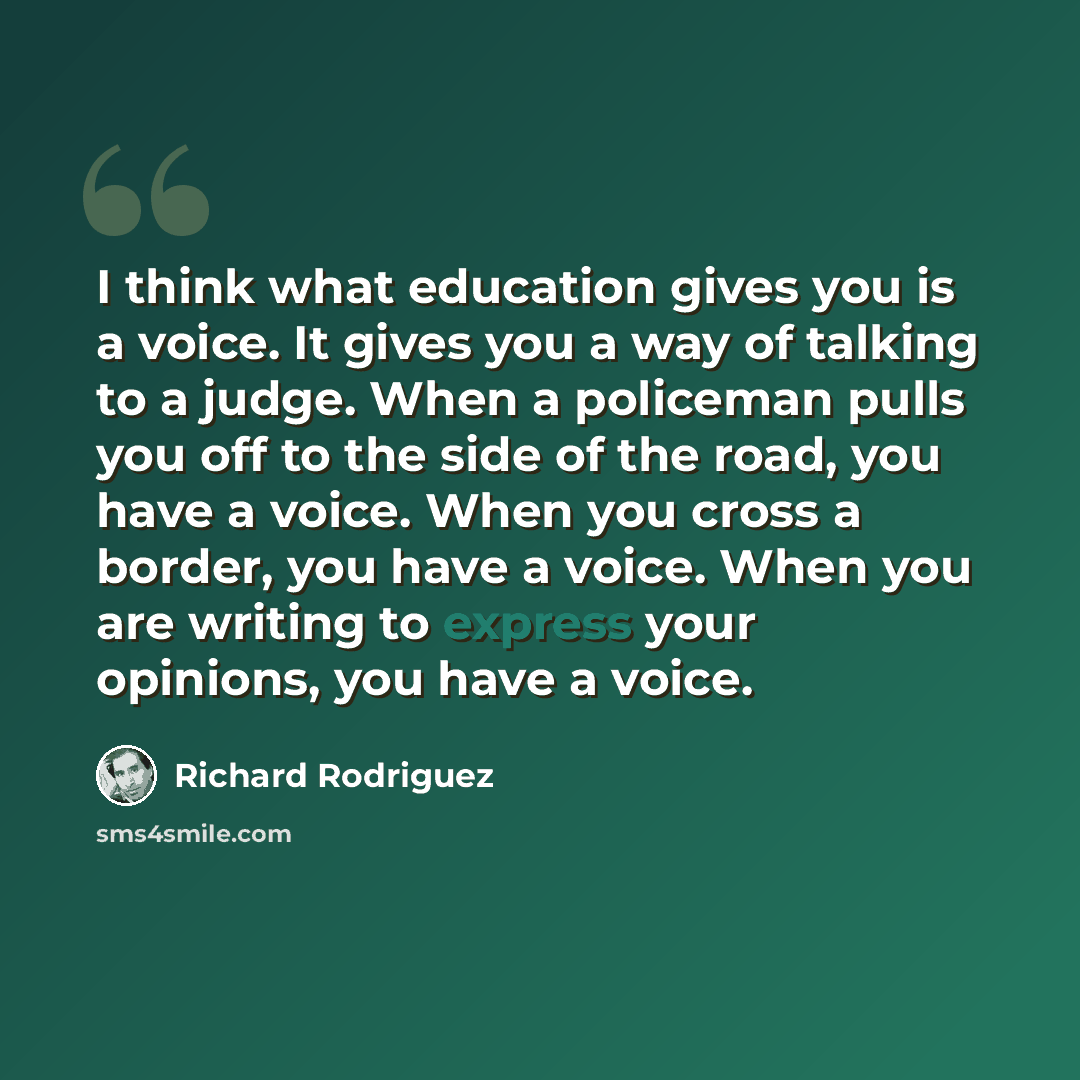 “I think what education gives you is a voice. It gives you a way of talking to a judge. When a policeman pulls you off to the side of the road, you have a voice. When you cross a border, you have a voice. When you are writing to express your opinions, you have a voice.” quote by Richard Rodriguez