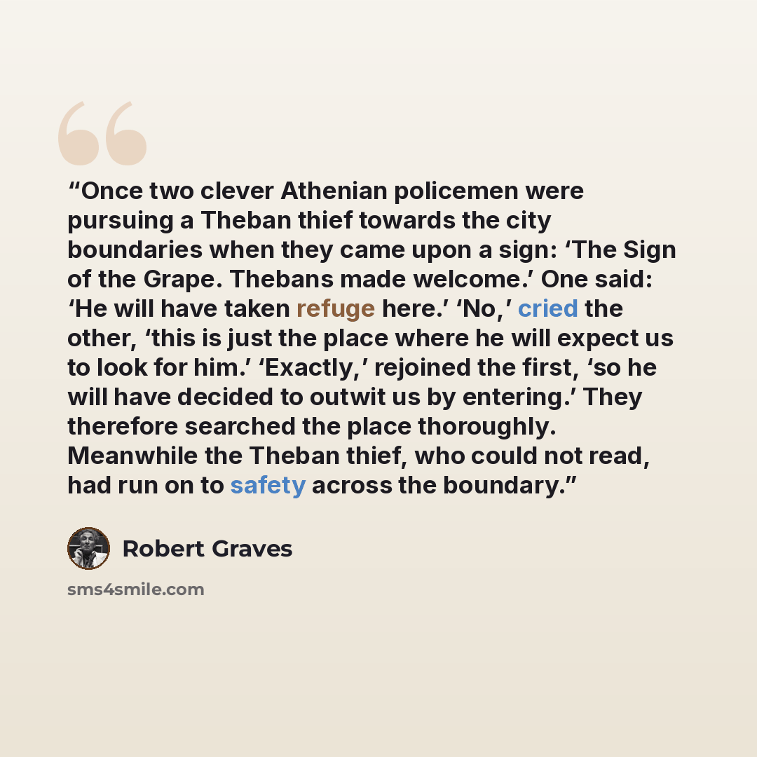 “Once two clever Athenian policemen were pursuing a Theban thief towards the city boundaries when they came upon a sign: ‘The Sign of the Grape. Thebans made welcome.’ One said: ‘He will have taken refuge here.’ ‘No,’ cried the other, ‘this is just the place where he will expect us to look for…” quote by Robert Graves