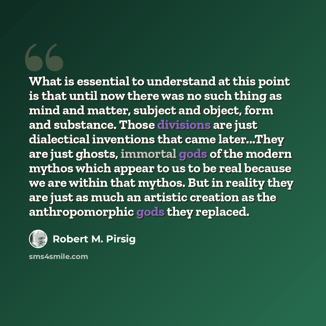 “What is essential to understand at this point is that until now there was no such thing as mind and matter, subject and object, form and substance. Those divisions are just dialectical inventions that came later...They are just ghosts, immortal gods of the modern mythos which appear to us to be…” quote by Robert M. Pirsig