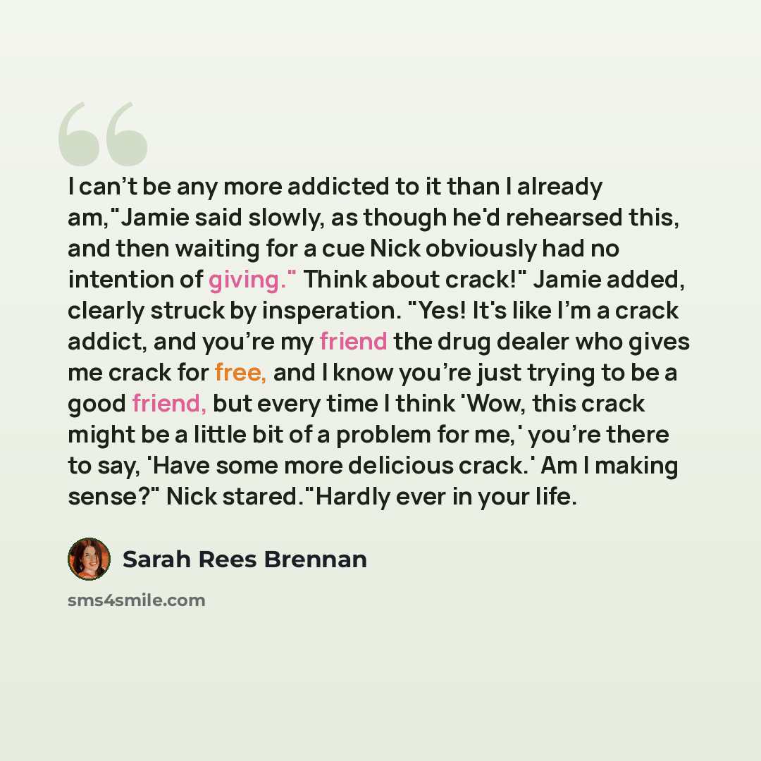 “I can't be any more addicted to it than I already am,"Jamie said slowly, as though he'd rehearsed this, and then waiting for a cue Nick obviously had no intention of giving." Think about crack!" Jamie added, clearly struck by insperation. "Yes! It's like I'm a crack addict, and you're my friend…” quote by Sarah Rees Brennan