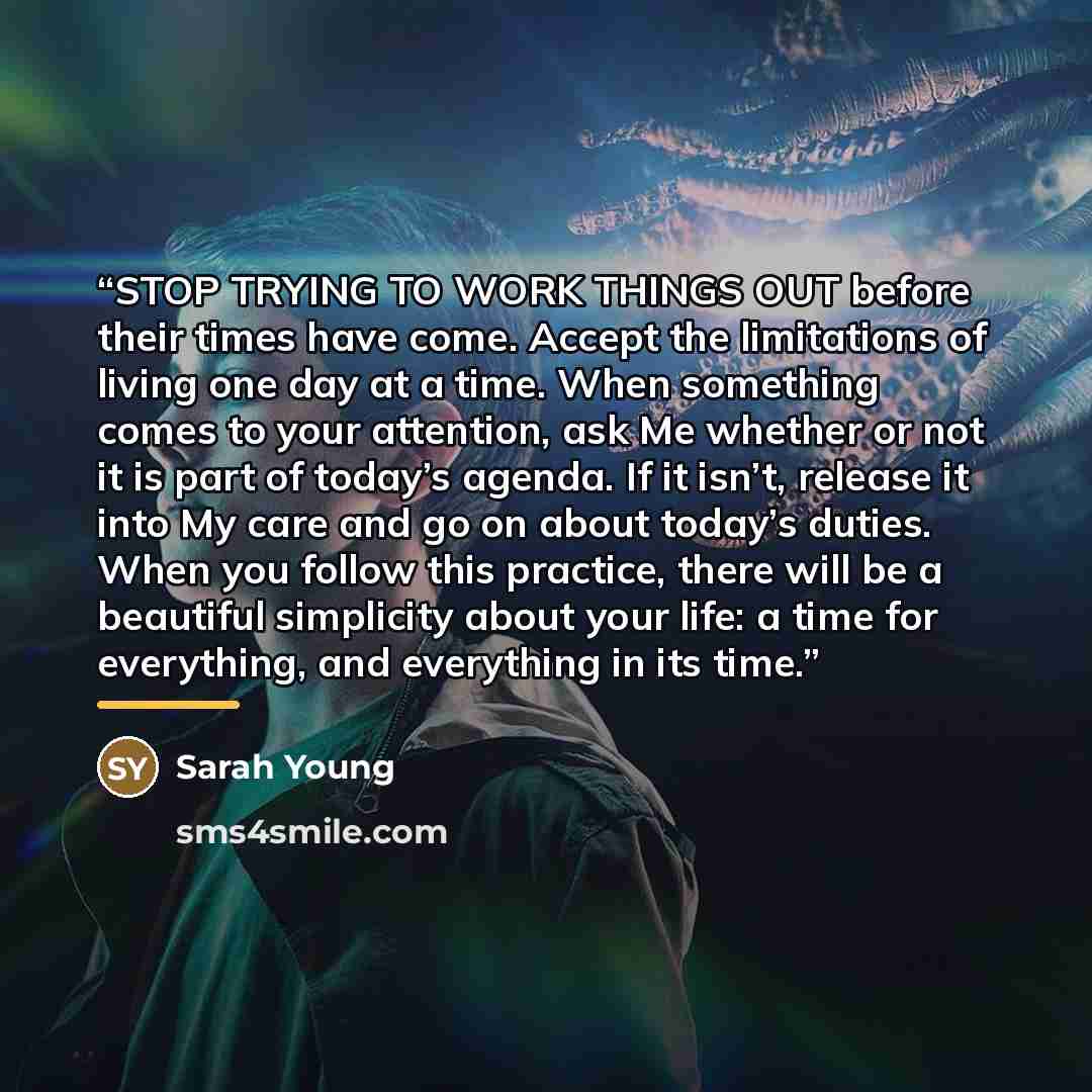 “STOP TRYING TO WORK THINGS OUT before their times have come. Accept the limitations of living one day at a time. When something comes to your attention, ask Me whether or not it is part of today’s agenda. If it isn’t, release it into My care and go on about today’s duties. When you follow this…” quote by Sarah Young