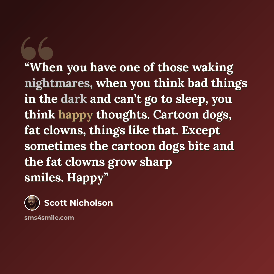 “When you have one of those waking nightmares, when you think bad things in the dark and can’t go to sleep, you think happy thoughts. Cartoon dogs, fat clowns, things like that. Except sometimes the cartoon dogs bite and the fat clowns grow sharp smiles. Happy” quote by Scott Nicholson