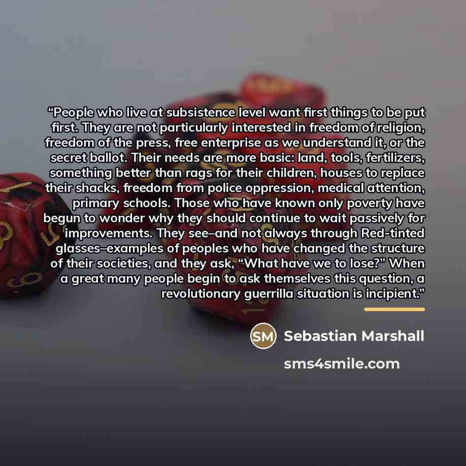 “People who live at subsistence level want first things to be put first. They are not particularly interested in freedom of religion, freedom of the press, free enterprise as we understand it, or the secret ballot. Their needs are more basic: land, tools, fertilizers, something better than rags for…” quote by Sebastian Marshall
