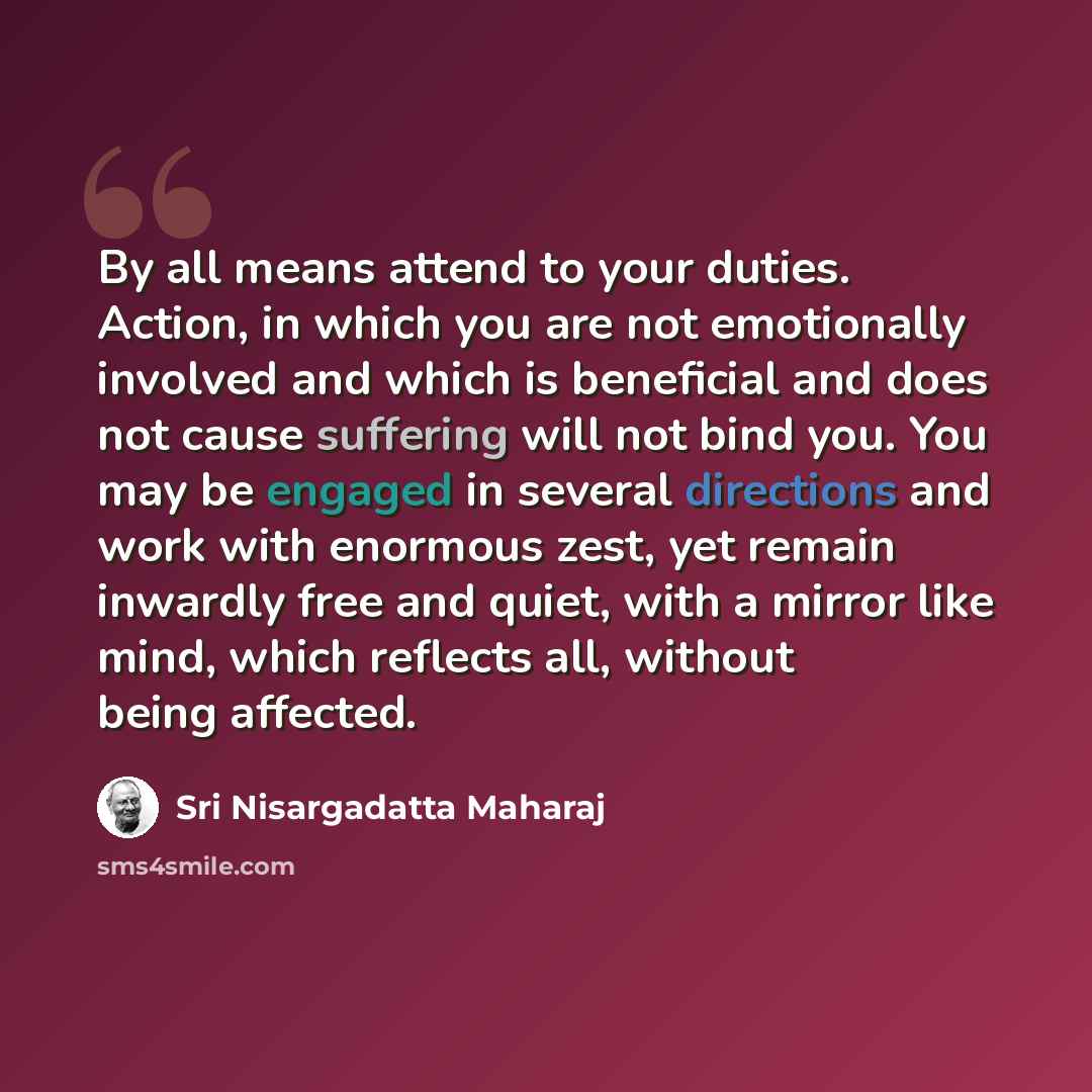“By all means attend to your duties. Action, in which you are not emotionally involved and which is beneficial and does not cause suffering will not bind you. You may be engaged in several directions and work with enormous zest, yet remain inwardly free and quiet, with a mirror like mind, which…” quote by Sri Nisargadatta Maharaj