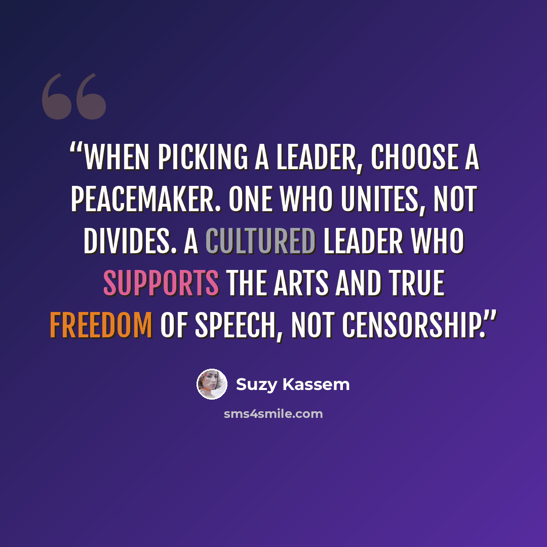 “When picking a leader, choose a peacemaker. One who unites, not divides. A cultured leader who supports the arts and true freedom of speech, not censorship.” quote by Suzy Kassem