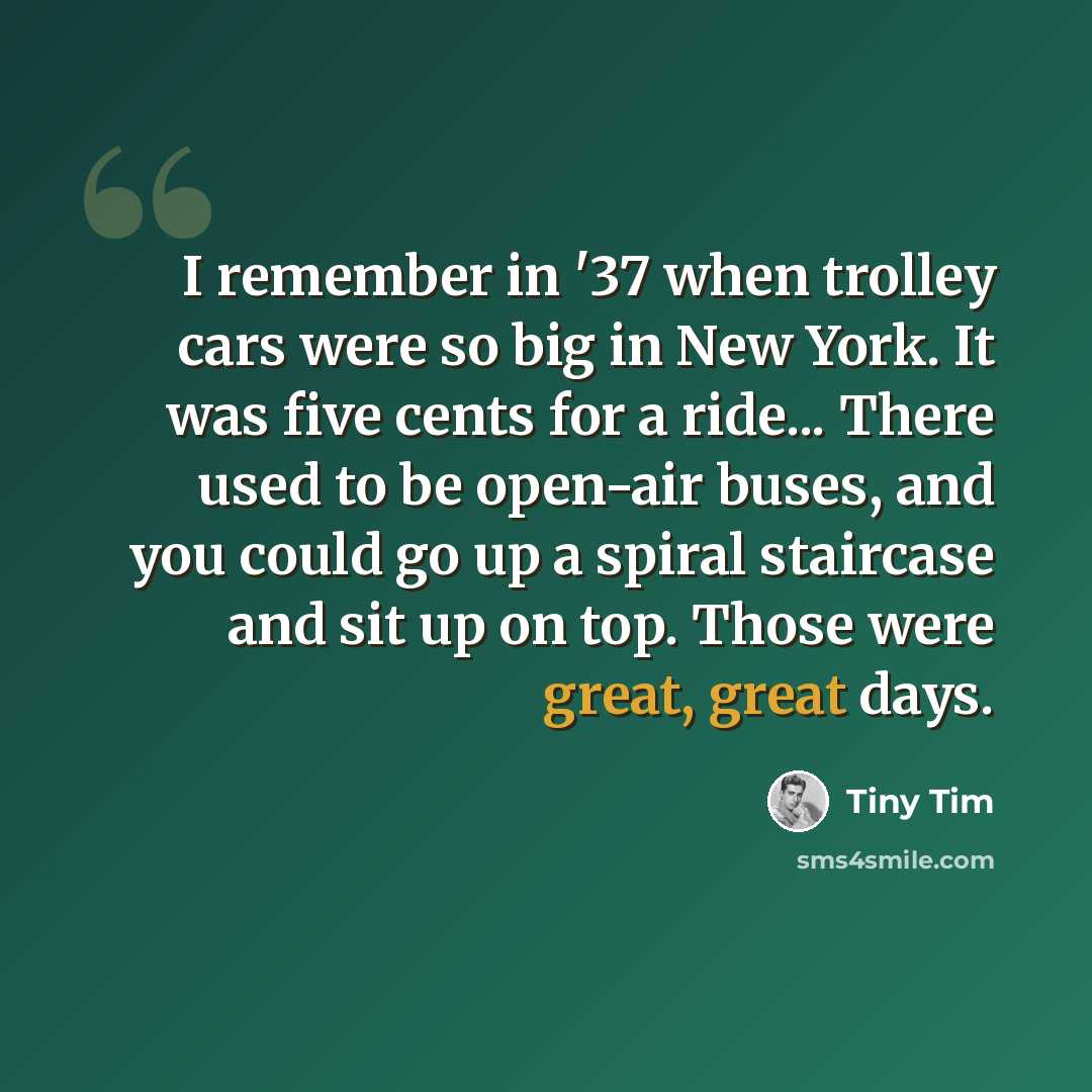 “I remember in '37 when trolley cars were so big in New York. It was five cents for a ride... There used to be open-air buses, and you could go up a spiral staircase and sit up on top. Those were great, great days.” quote by Tiny Tim