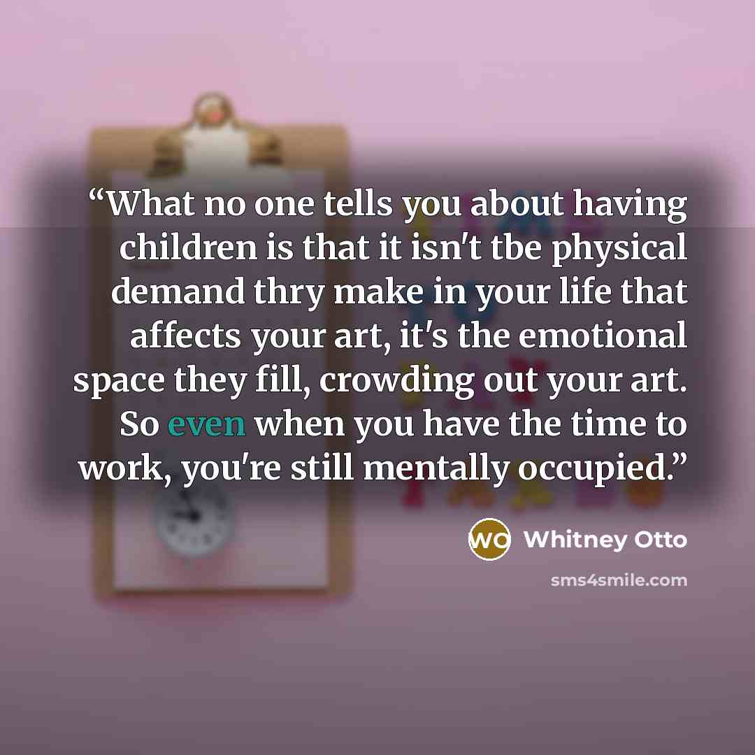 “What no one tells you about having children is that it isn't tbe physical demand thry make in your life that affects your art, it's the emotional space they fill, crowding out your art. So even when you have the time to work, you're still mentally occupied.” quote by Whitney Otto