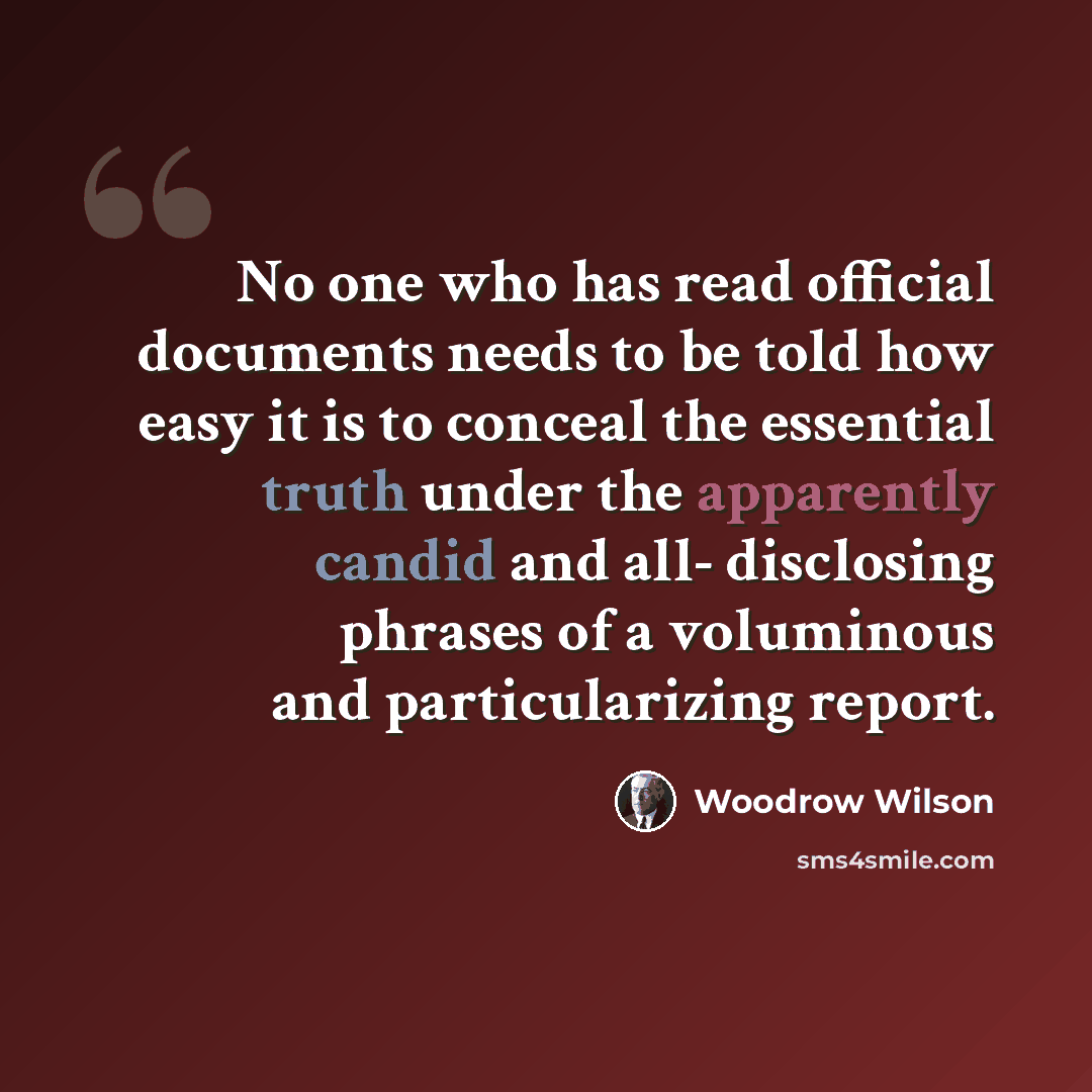 “No one who has read official documents needs to be told how easy it is to conceal the essential truth under the apparently candid and all- disclosing phrases of a voluminous and particularizing report.” quote by Woodrow Wilson