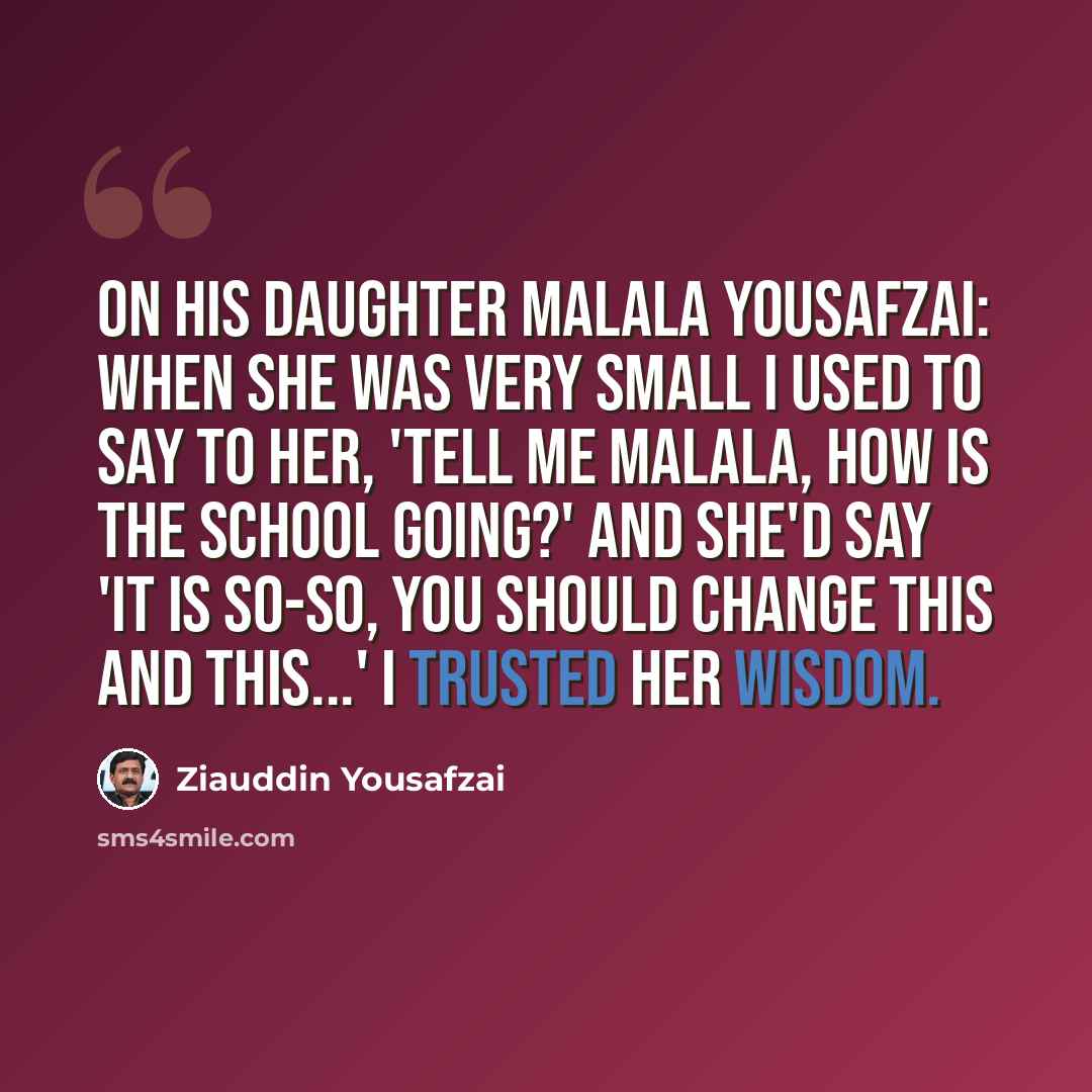 “On his daughter Malala Yousafzai: When she was very small I used to say to her, 'tell me Malala, how is the school going?' And she'd say 'it is so-so, you should change this and this...' I trusted her wisdom.” quote by Ziauddin Yousafzai