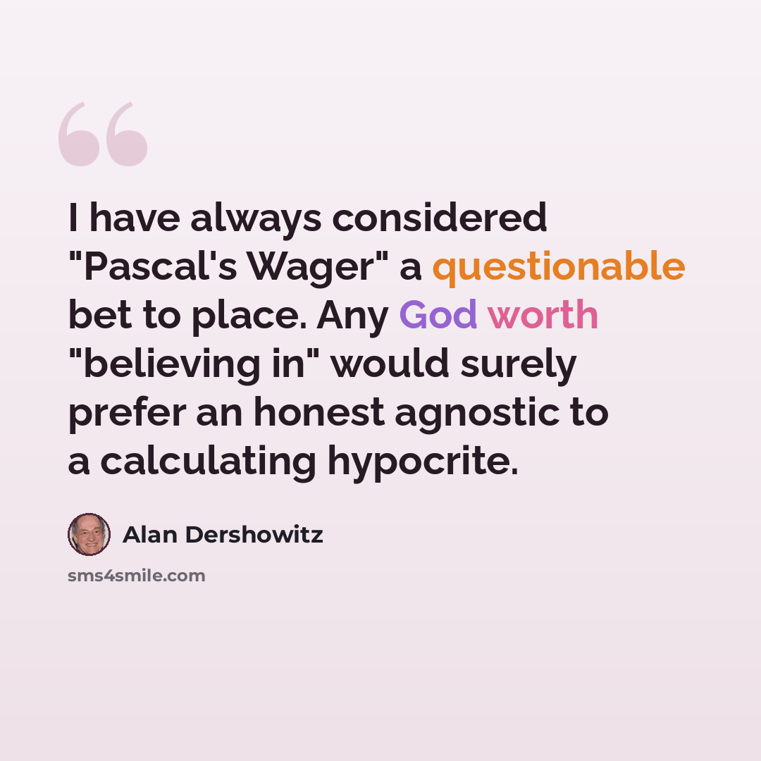 “I have always considered "Pascal's Wager" a questionable bet to place. Any God worth "believing in" would surely prefer an honest agnostic to a calculating hypocrite.” quote by Alan Dershowitz