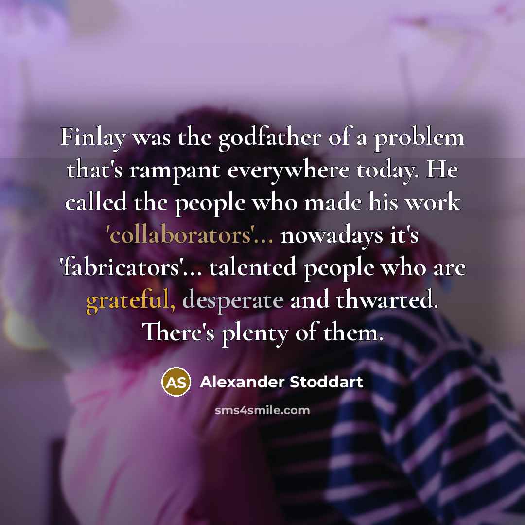 “Finlay was the godfather of a problem that's rampant everywhere today. He called the people who made his work 'collaborators'... nowadays it's 'fabricators'... talented people who are grateful, desperate and thwarted. There's plenty of them.” quote by Alexander Stoddart
