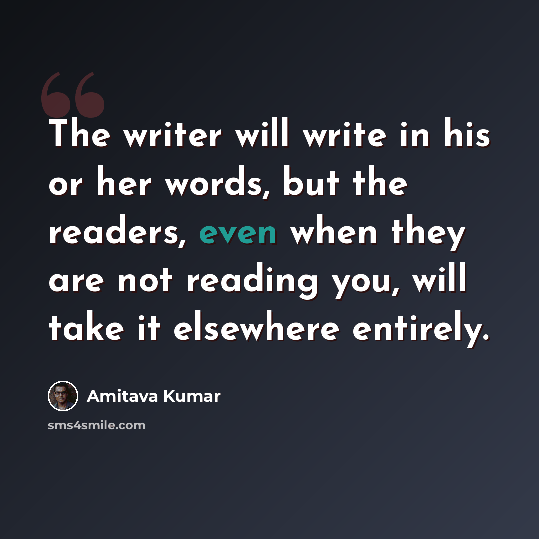 “The writer will write in his or her words, but the readers, even when they are not reading you, will take it elsewhere entirely.” quote by Amitava Kumar
