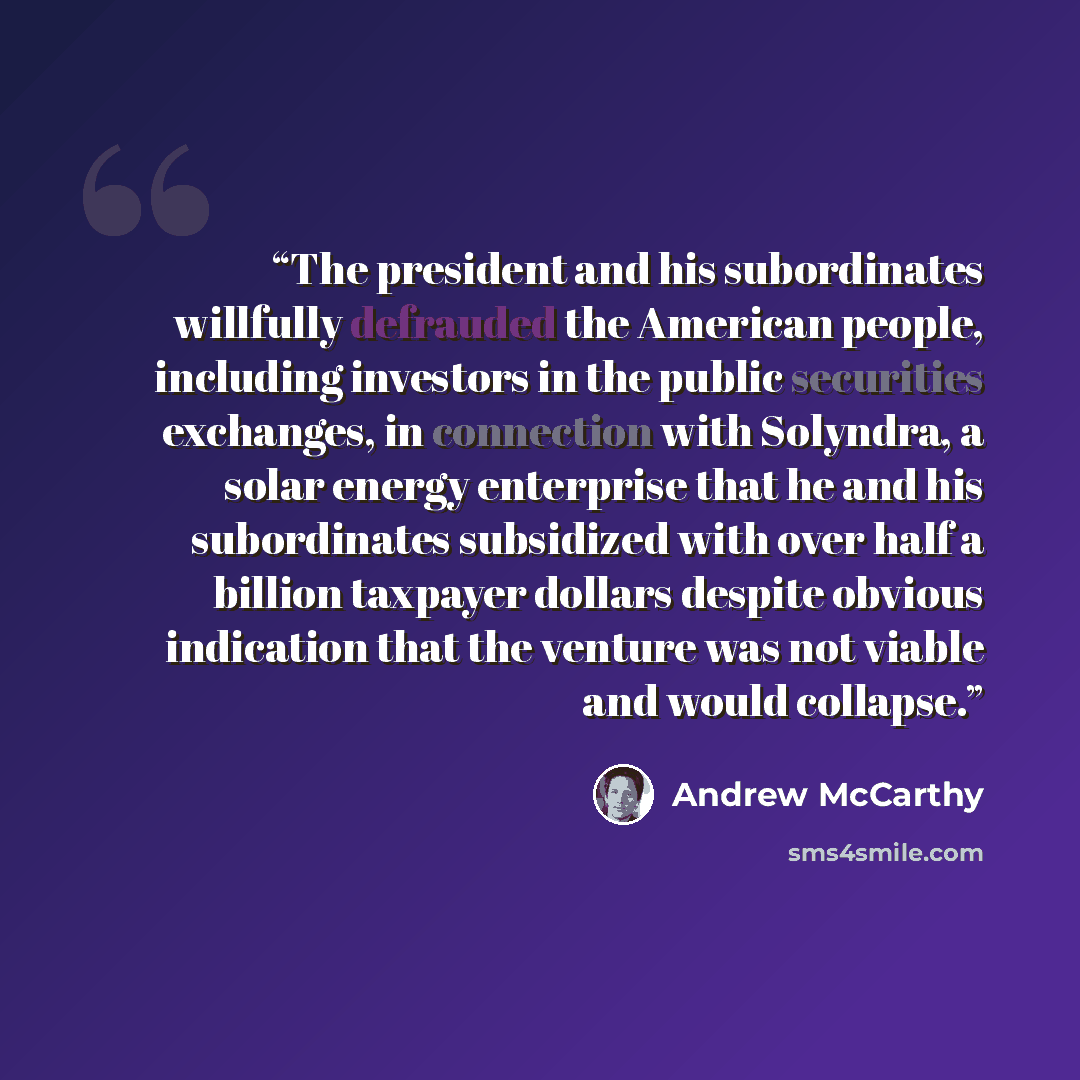 “The president and his subordinates willfully defrauded the American people, including investors in the public securities exchanges, in connection with Solyndra, a solar energy enterprise that he and his subordinates subsidized with over half a billion taxpayer dollars despite obvious indication…” quote by Andrew McCarthy