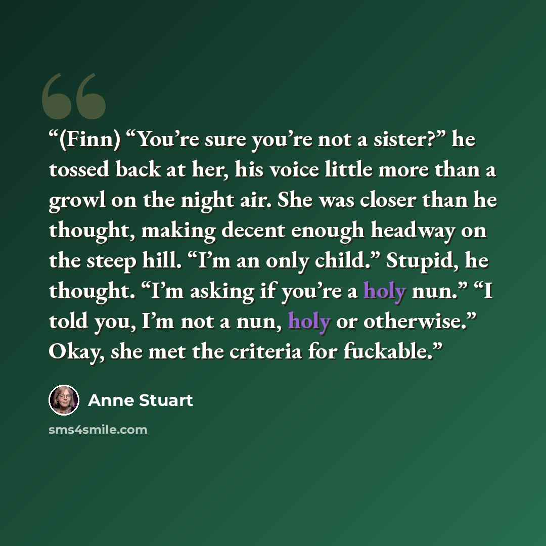 “(Finn) “You’re sure you’re not a sister?” he tossed back at her, his voice little more than a growl on the night air. She was closer than he thought, making decent enough headway on the steep hill. “I’m an only child.” Stupid, he thought. “I’m asking if you’re a holy nun.” “I told you, I’m not a…” quote by Anne Stuart