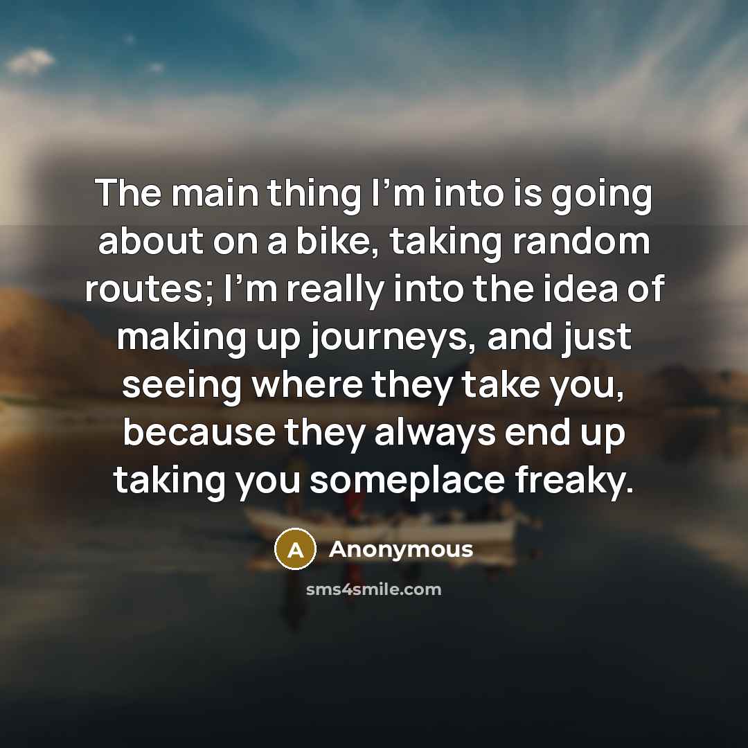 “The main thing I'm into is going about on a bike, taking random routes; I'm really into the idea of making up journeys, and just seeing where they take you, because they always end up taking you someplace freaky.” quote by Anonymous