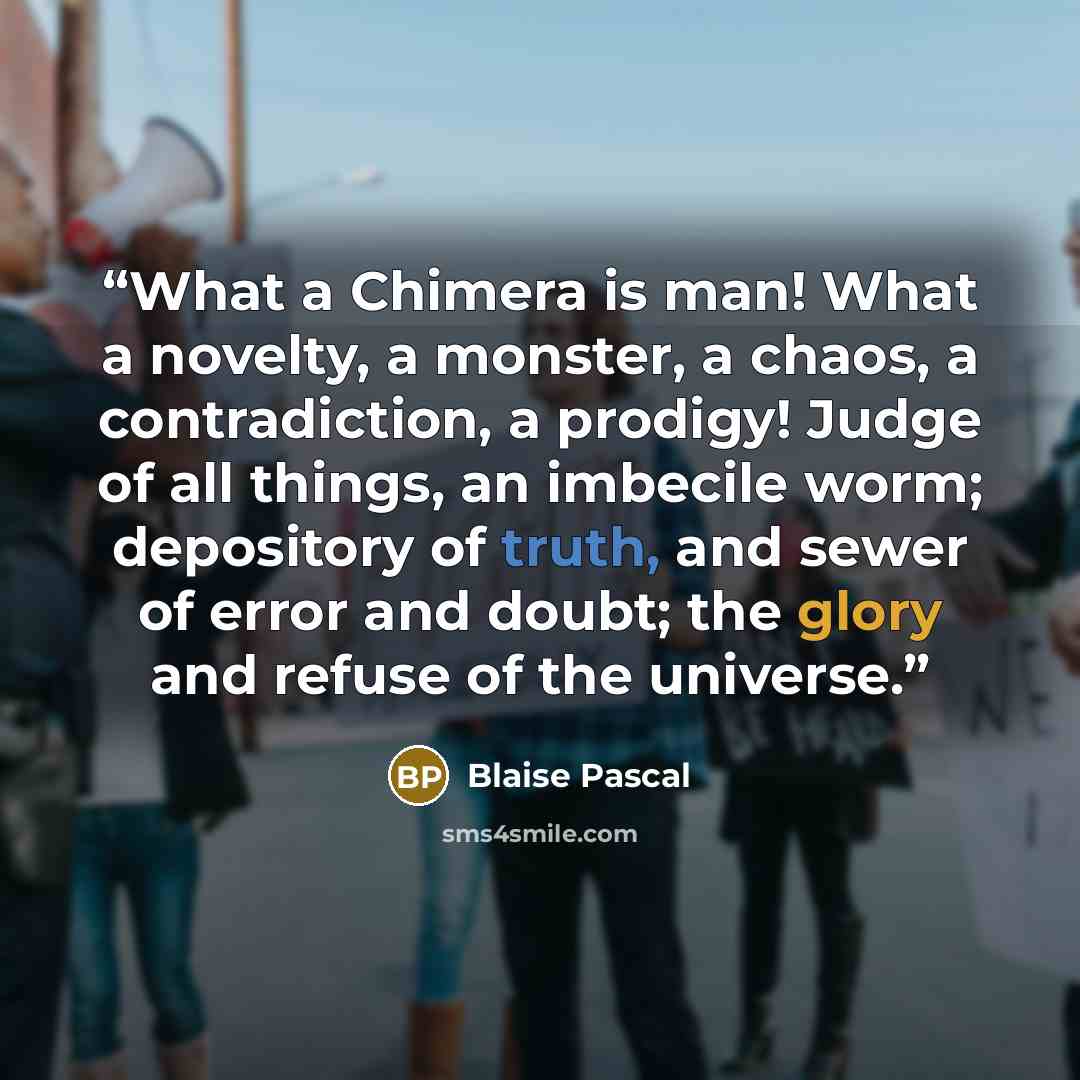 “What a Chimera is man! What a novelty, a monster, a chaos, a contradiction, a prodigy! Judge of all things, an imbecile worm; depository of truth, and sewer of error and doubt; the glory and refuse of the universe.” quote by Blaise Pascal