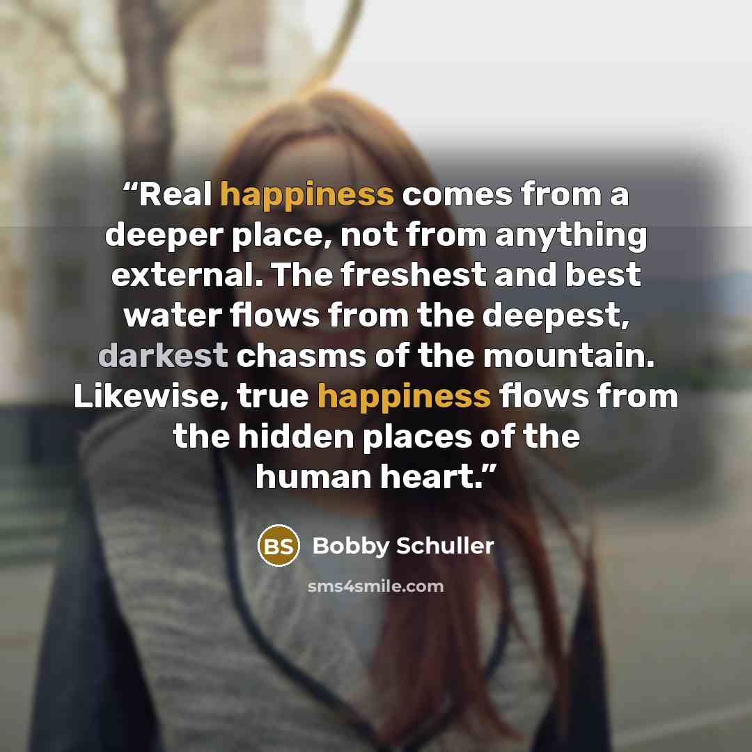 “Real happiness comes from a deeper place, not from anything external. The freshest and best water flows from the deepest, darkest chasms of the mountain. Likewise, true happiness flows from the hidden places of the human heart.” quote by Bobby Schuller