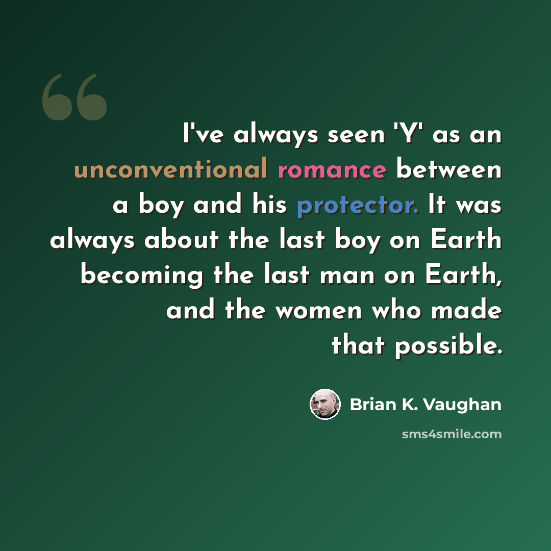 “I've always seen 'Y' as an unconventional romance between a boy and his protector. It was always about the last boy on Earth becoming the last man on Earth, and the women who made that possible.” quote by Brian K. Vaughan