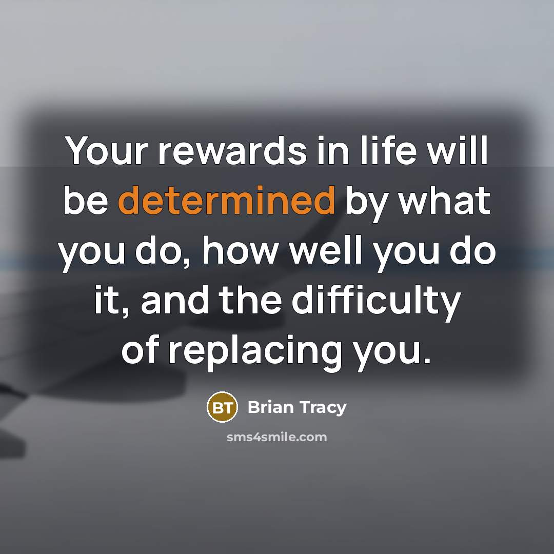 “Your rewards in life will be determined by what you do, how well you do it, and the difficulty of replacing you.” quote by Brian Tracy