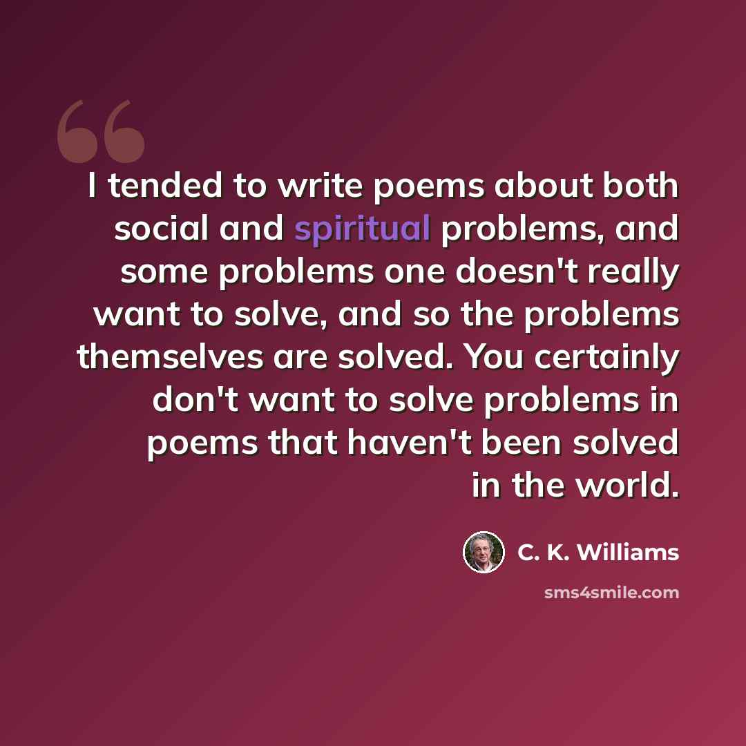 “I tended to write poems about both social and spiritual problems, and some problems one doesn't really want to solve, and so the problems themselves are solved. You certainly don't want to solve problems in poems that haven't been solved in the world.” quote by C. K. Williams