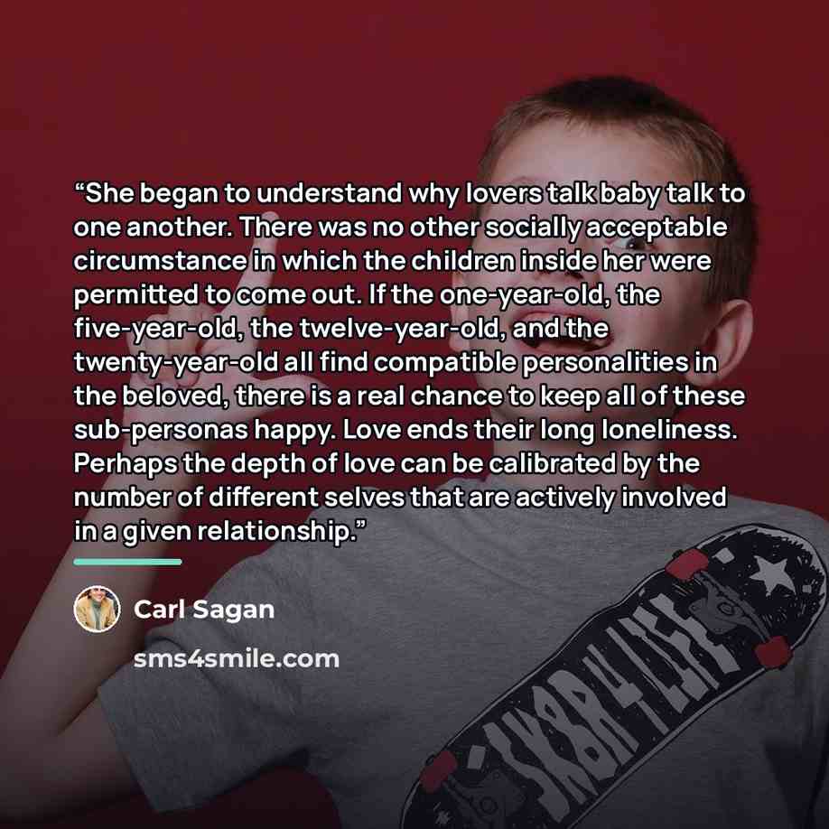 “She began to understand why lovers talk baby talk to one another. There was no other socially acceptable circumstance in which the children inside her were permitted to come out. If the one-year-old, the five-year-old, the twelve-year-old, and the twenty-year-old all find compatible personalities…” quote by Carl Sagan
