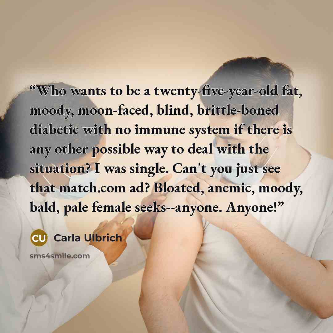 “Who wants to be a twenty-five-year-old fat, moody, moon-faced, blind, brittle-boned diabetic with no immune system if there is any other possible way to deal with the situation? I was single. Can't you just see that match.com ad? Bloated, anemic, moody, bald, pale female seeks--anyone. Anyone!” quote by Carla Ulbrich