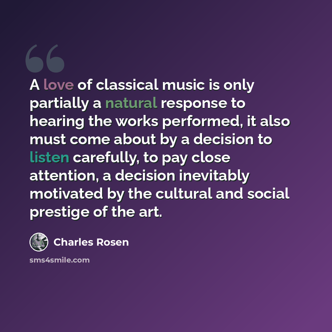 “A love of classical music is only partially a natural response to hearing the works performed, it also must come about by a decision to listen carefully, to pay close attention, a decision inevitably motivated by the cultural and social prestige of the art.” quote by Charles Rosen