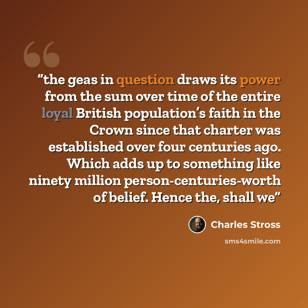 “the geas in question draws its power from the sum over time of the entire loyal British population’s faith in the Crown since that charter was established over four centuries ago. Which adds up to something like ninety million person-centuries-worth of belief. Hence the, shall we” quote by Charles Stross