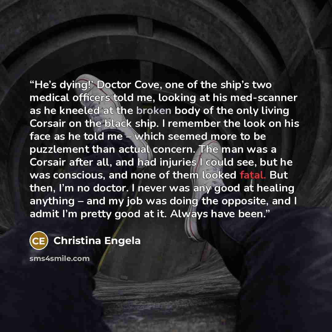 “He’s dying!’ Doctor Cove, one of the ship’s two medical officers told me, looking at his med-scanner as he kneeled at the broken body of the only living Corsair on the black ship. I remember the look on his face as he told me – which seemed more to be puzzlement than actual concern. The man was a…” quote by Christina Engela