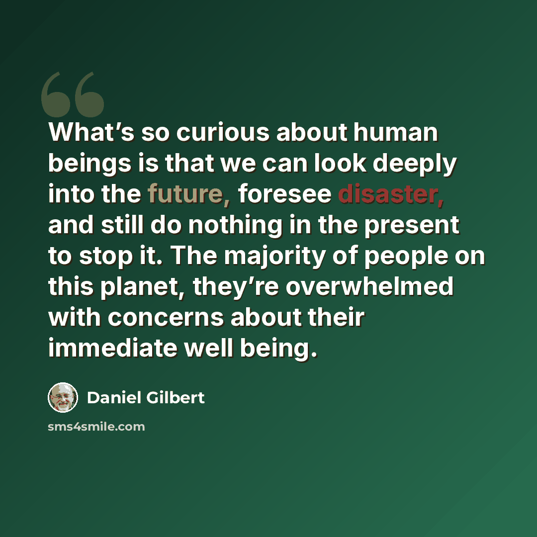 “What’s so curious about human beings is that we can look deeply into the future, foresee disaster, and still do nothing in the present to stop it. The majority of people on this planet, they’re overwhelmed with concerns about their immediate well being.” quote by Daniel Gilbert