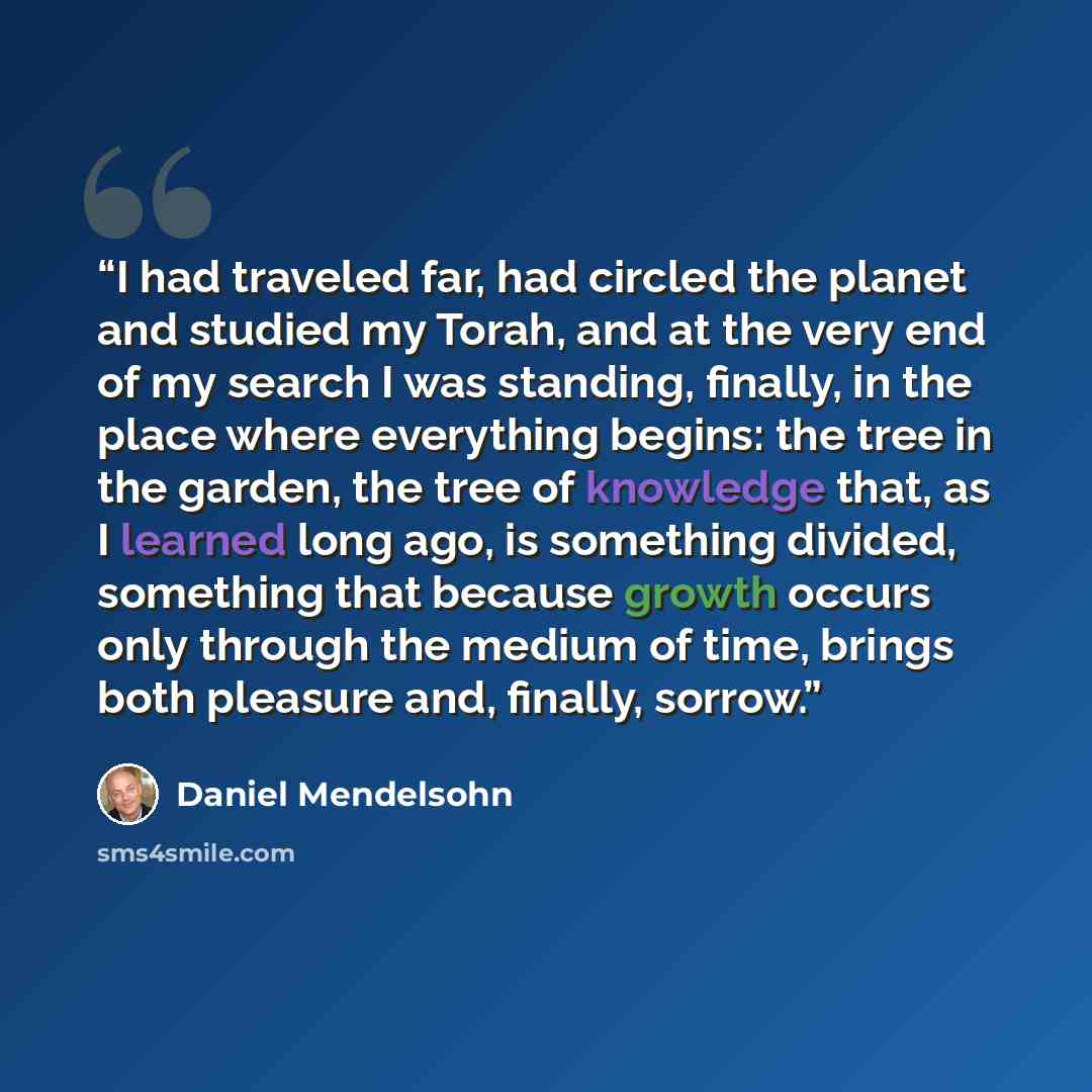 “I had traveled far, had circled the planet and studied my Torah, and at the very end of my search I was standing, finally, in the place where everything begins: the tree in the garden, the tree of knowledge that, as I learned long ago, is something divided, something that because growth occurs…” quote by Daniel Mendelsohn